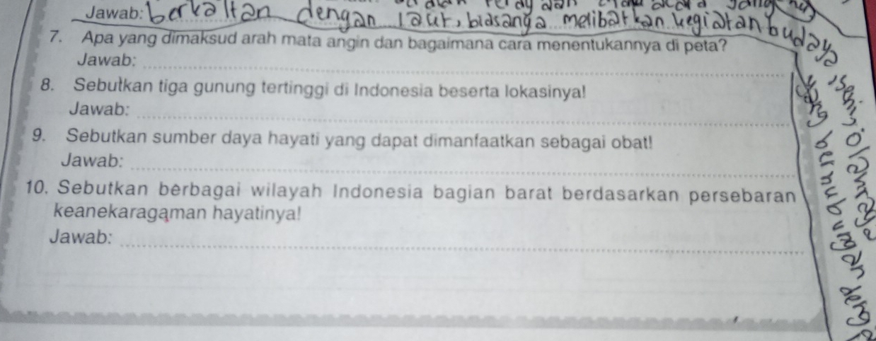 Jawab: 
_ 
_ 
7. Apa yang dimaksud arah mata angin dan bagaimana cara menentukannya di peta? 
_ 
Jawab: 
8. Sebutkan tiga gunung tertinggi di Indonesia beserta lokasinya! 
_ 
_ 
Jawab: 
9. Sebutkan sumber daya hayati yang dapat dimanfaatkan sebagai obat! 
_ 
Jawab: 
C 
10, Sebutkan berbagai wilayah Indonesia bagian barat berdasarkan persebaran 
keanekaragaman hayatinya! 
_ 
Jawab: 
a