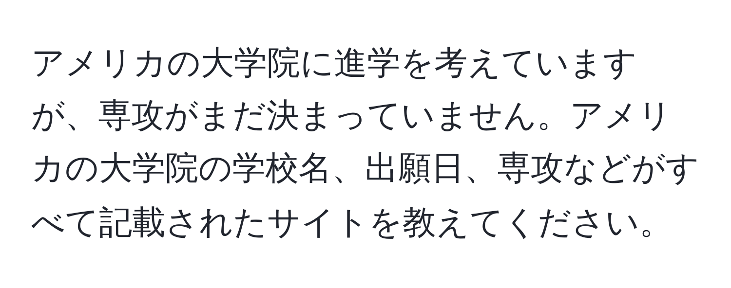 アメリカの大学院に進学を考えていますが、専攻がまだ決まっていません。アメリカの大学院の学校名、出願日、専攻などがすべて記載されたサイトを教えてください。