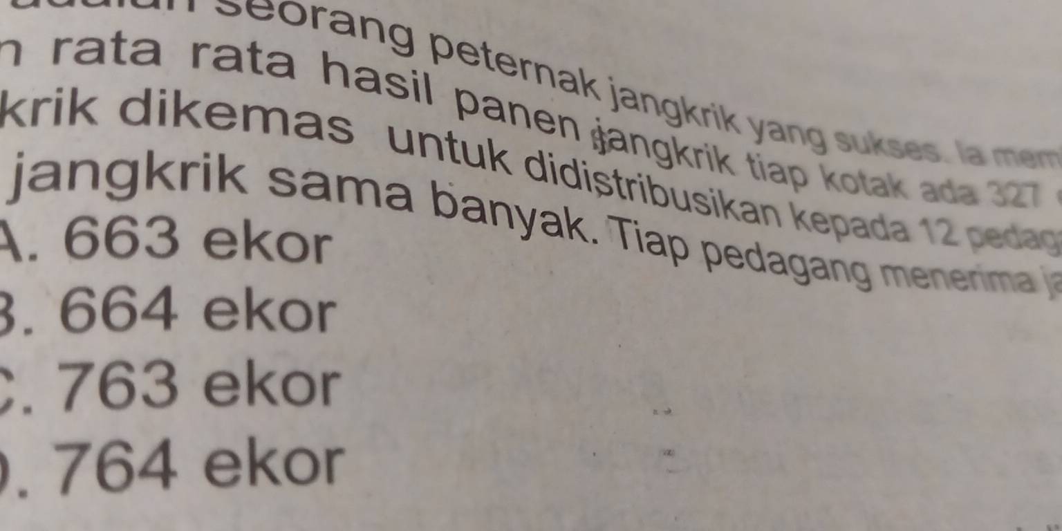 orang peternak jangkrik yang su ses l 
n rata rata hasil panen jangkrik tiap kotak ada 327
krik dikemas untuk didistribusikan kepada 12 pedag
jan gk rik sama banyak. Tiap pedagan menerma
A. 663 ekor. 664 ekor. 763 ekor. 764 ekor