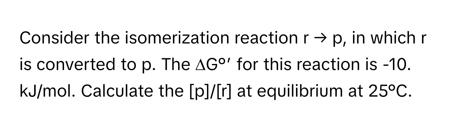 Consider the isomerization reaction r → p, in which r is converted to p. The ∆G°’ for this reaction is -10. kJ/mol. Calculate the [p]/[r] at equilibrium at 25°C.