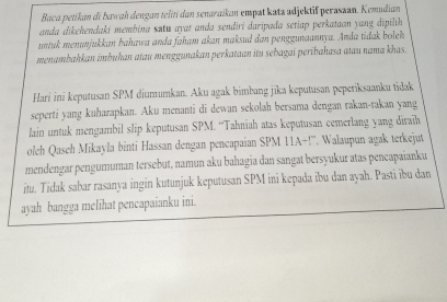 Baca petikan di bawah dengan teliti dan senaraikan empat katz udjektif peraszan. Kemudian 
anda dikehendaki membina setu ayat anda sendirí daripada setiap perkataan yang dipilih 
untuk menunjukkan bahawa anda faham akan maksud dan penggunaannya. Anda tidak boleh 
menambahkan imbuhan atau menggunakan perkataan itu sebagai peribahasa atau nama khas. 
Hari ini keputusan SPM diumumkan. Aku agak bimbang jīka keputusan peperiksaanku tidak 
seperti yang kuharapkan. Aku menanti di dewan sekolah bersama dengan rakan-rakan yang 
lain untuk mengambil slip keputusan SPM. “Tahniah atas keputusan cemerlang yang diraih 
oleh Qaseh Mikayla binti Hassan dengan pencapaian SPM 11A+!''. Walaupun agak terkejut 
mendengar pengumuman tersebut, namun aku bahagia dan sangat bersyukur atas pencapaianku 
itu. Tidak sabar rasanya ingin kutunjuk keputusan SPM ini kepada ibu dan ayah. Pasti ibu dan 
ayah bangga melihat pencapaianku ini.