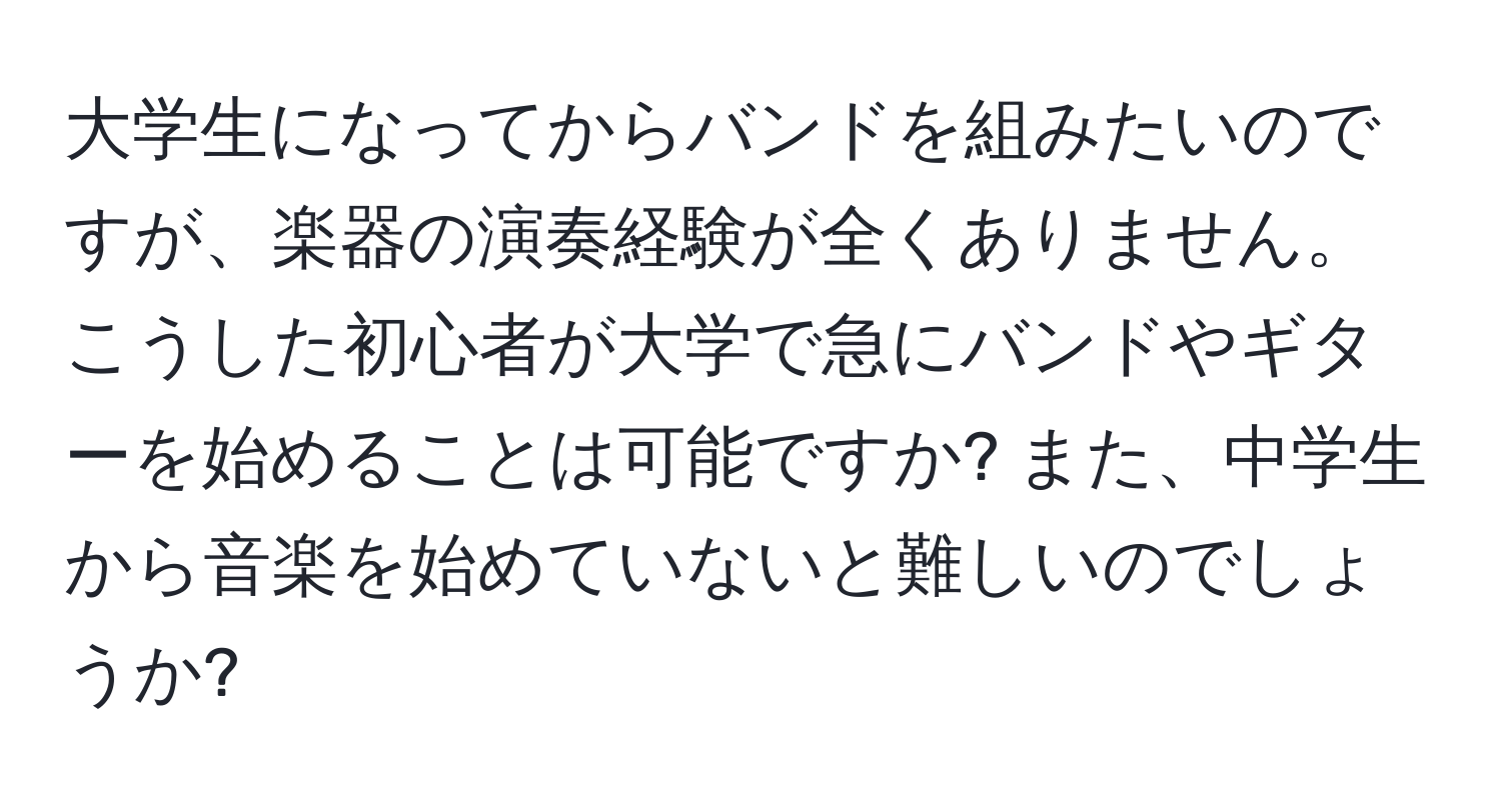 大学生になってからバンドを組みたいのですが、楽器の演奏経験が全くありません。こうした初心者が大学で急にバンドやギターを始めることは可能ですか? また、中学生から音楽を始めていないと難しいのでしょうか?