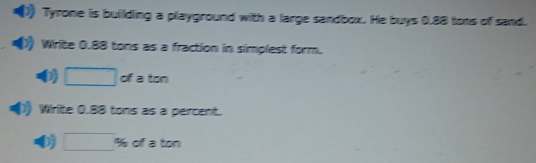 Tyrone is building a playground with a large sandbox. He buys 0.88 tons of sand. 
Write 0.88 tons as a fraction in simplest form.
0 of a ton 
() Write 0.88 tons as a percent.
0 % of a ton