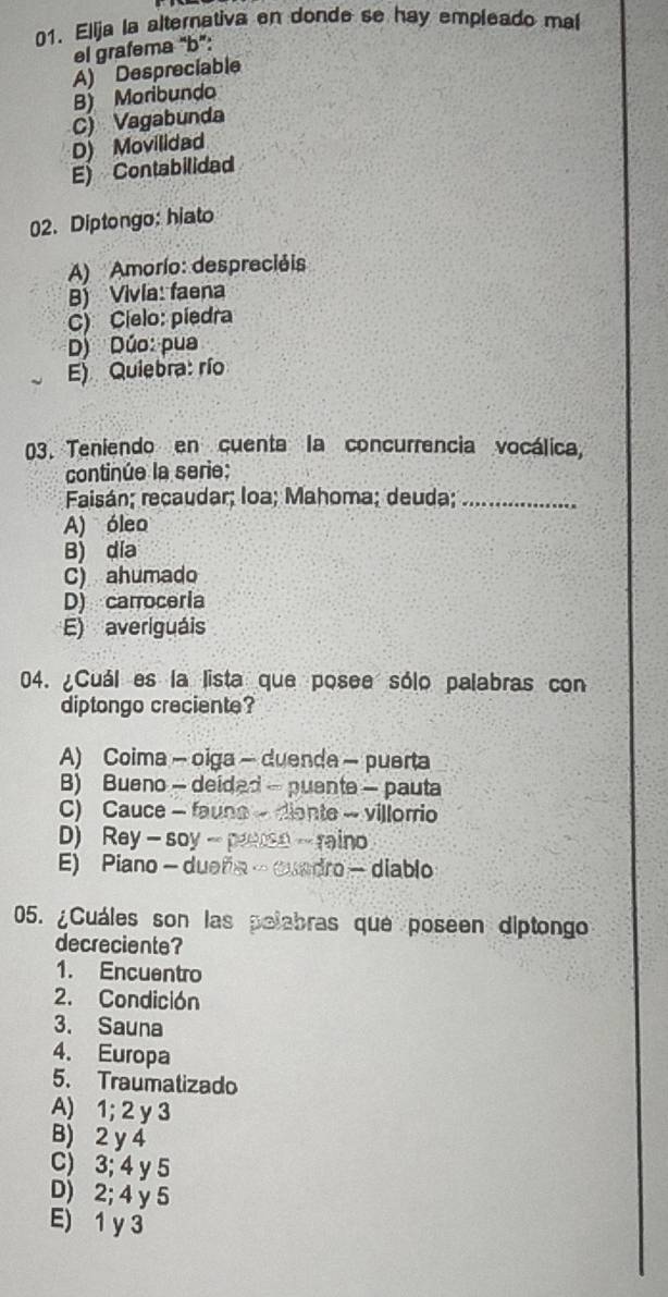 Elija la alternativa en donde se hay empleado mal
el grafema "b”:
A) Despreciable
B) Moribundo
C) Vagabunda
D) Movilidad
E) Contabilidad
02. Diptongo: hiato
A) Amorío: despreciéis
B) Vivia: faena
C) Cíelo: píedra
D) Dúo: pua
E) Quiebra: río
03. Teniendo en cuenta la concurrencia vocálica,
continúe la serie:
Faisán; recaudar; loa; Mahoma; deuda;_
A) óleo
B) día
C) ahumado
D) carroceria
E) averiguáis
04. ¿Cuál es la lista que posee sólo palabras con
diptongo creciente?
A) Coima - oiga - duenda - puerta
B) Bueno - deided - puente - pauta
C) Cauce - faune - diante - villorrio
D) Rey - soy - pruso - raino
E) Piano - dueña - cuadro - diablo
05. ¿Cuáles son las polabras que poseen diptongo
decreciente?
1. Encuentro
2. Condición
3. Sauna
4. Europa
5. Traumatizado
A) 1; 2 y 3
B) 2 y 4
C) 3; 4 y 5
D) 2; 4 y 5
E) 1 y 3