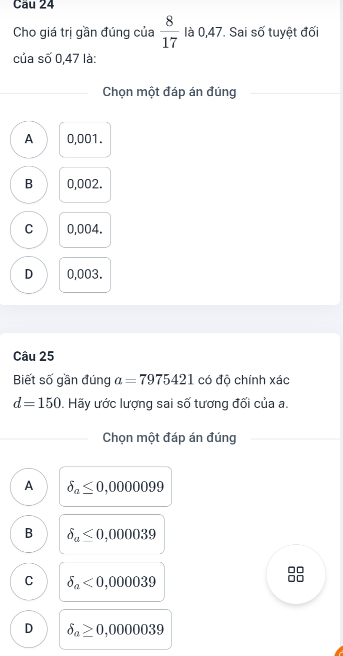 Cho giá trị gần đúng của  8/17  là 0,47. Sai số tuyệt đối
của số 0,47 là:
Chọn một đáp án đúng
A 0,001.
B 0,002.
C 0,004.
D 0,003.
Câu 25
Biết số gần đúng a=7975421 có độ chính xác
d=150. Hãy ước lượng sai số tương đối của a.
Chọn một đáp án đúng
A delta _a≤ 0,0000099
B delta _a≤ 0,000039
□□
C delta _a<0,000039
□□
D delta _a≥ 0,0000039