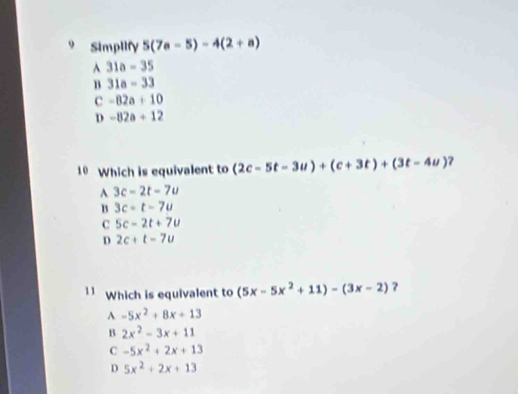 Simplify 5(7a-5)-4(2+a)
A 31a-35
B 31a-33
c -82a+10
D -82a+12
10 Which is equivalent to (2c-5t-3u)+(c+3t)+(3t-4u) 7
A 3c-2t-7u
B 3c+t-7u
C 5c-2t+7u
D 2c+t=7u
11 Which is equivalent to (5x-5x^2+11)-(3x-2) ?
A -5x^2+8x+13
B 2x^2-3x+11
C -5x^2+2x+13
D 5x^2+2x+13