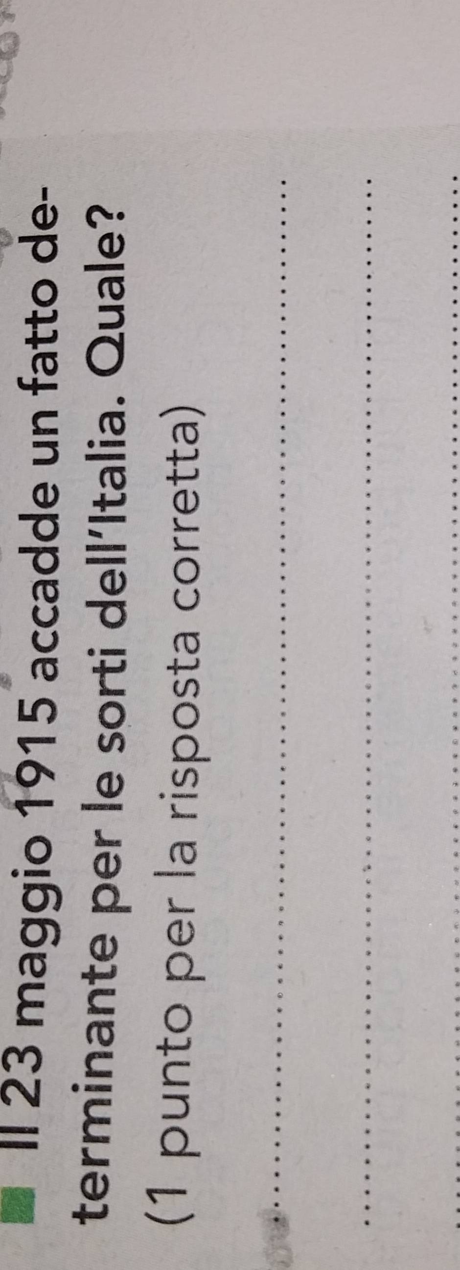 II 23 maggio 1915 accadde un fatto de- 
terminante per le sorti dell´Italia. Quale? 
(1 punto per la risposta corretta) 
_ 
_ 
_