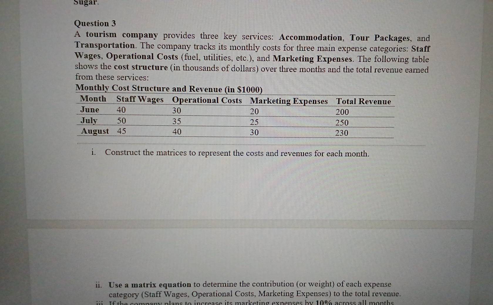 Sugar. 
Question 3 
A tourism company provides three key services: Accommodation, Tour Packages, and 
Transportation. The company tracks its monthly costs for three main expense categories: Staff 
Wages, Operational Costs (fuel, utilities, etc.), and Marketing Expenses. The following table 
shows the cost structure (in thousands of dollars) over three months and the total revenue earned 
from these services: 
Monthly Cost Structure and Revenue (in $1000) 
i. Construct the matrices to represent the costs and revenues for each month. 
ii. Use a matrix equation to determine the contribution (or weight) of each expense 
category (Staff Wages, Operational Costs, Marketing Expenses) to the total revenue. 
f th e company plans to increase its marketing expenses by 10% across all months