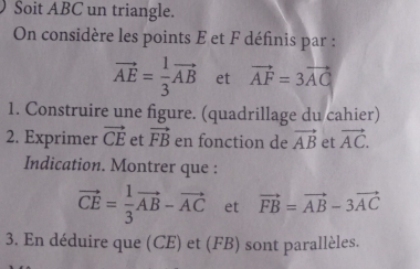 Soit ABC un triangle. 
On considère les points E et F définis par :
vector AE= 1/3 vector AB et vector AF=3vector AG
1. Construire une figure. (quadrillage du cahier) 
2. Exprimer vector CE et vector FB en fonction de vector AB et vector AC. 
Indication. Montrer que :
vector CE= 1/3 vector AB-vector AC et vector FB=vector AB-3vector AC
3. En déduire que (CE) et (FB) sont parallèles.