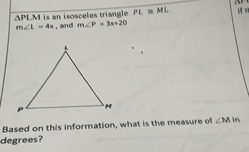 △ PL M is an isosceles triangle. PI.≌ ML. 
 n1
m∠ L=4x , and m∠ P=3x+20
Based on this information, what is the measure of ∠ Min
degrees?