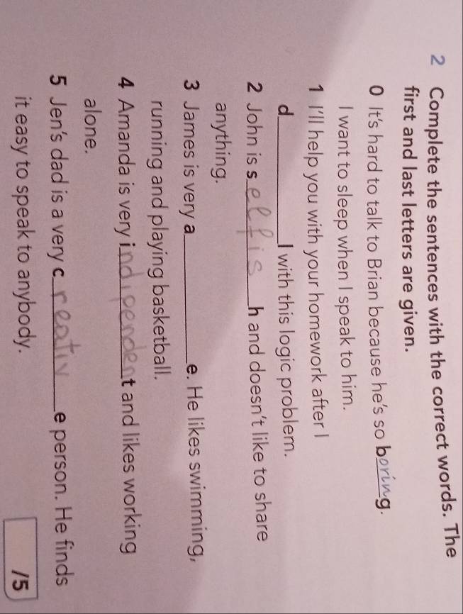 Complete the sentences with the correct words. The 
first and last letters are given. 
0 It's hard to talk to Brian because he's so b_ g 
I want to sleep when I speak to him. 
1 I'll help you with your homework after I 
d_ I with this logic problem. 
2 John is s_ h and doesn’t like to share 
anything. 
3 James is very a_ e. He likes swimming, 
running and playing basketball. 
4 Amanda is very i._ t and likes working 
alone. 
5 Jen's dad is a very c_ e person. He finds 
it easy to speak to anybody. /5