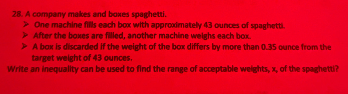 A company makes and boxes spaghetti. 
One machine fills each box with approximately 43 ounces of spaghetti. 
After the boxes are filled, another machine weighs each box. 
A box is discarded if the weight of the box differs by more than 0.35 ounce from the 
target weight of 43 ounces. 
Write an inequality can be used to find the range of acceptable weights, x, of the spaghetti?