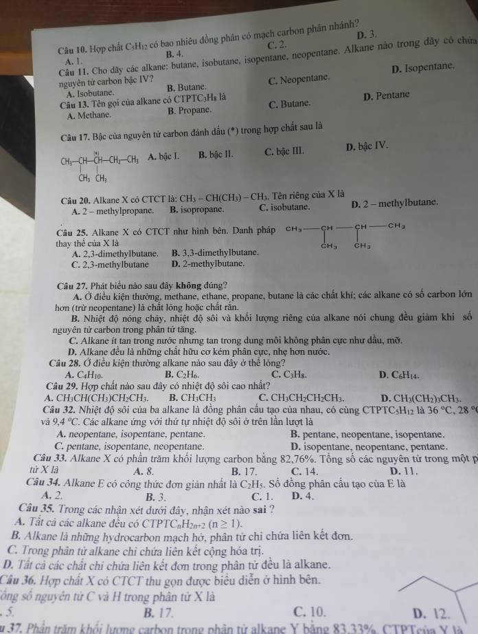 D. 3.
Câu 10. Hợp chất C₃H₁2 có bao nhiêu đồng phân có mạch carbon phân nhánh?
A. 1. B. 4. C. 2.
Câu 11. Cho dãy các alkane; butane, isobutane, isopentane, neopentane. Alkane nào trong dãy có chứa
A. Isobutane. B. Butane. C. Neopentane. D. Isopentane.
nguyên tử carbon bậc IV?
Câu 13. Tên gọi của alkane có CTPTC₃Hş là C. Butane.
D. Pentane
A. Methane. B. Propane.
Câu 17. Bậc của nguyên tử carbon đánh dấu (*) trong hợp chất sau là
CH_3-CH-CH-CH_2-CH_3 A. bậc I. B. bậc II. C. bậc III. D. bậc IV.
CH_3CH_3
Câu 20. Alkane X có CTCT là: CH_3-CH(CH_3)-CH_3. Tên riêng của X là
A. 2 - methylpropane. B. isopropane. C. isobutane. D. 2 - methylbutane.
Câu 25. Alkane X có CTCT như hình bên. Danh pháp CH_3 beginarrayr CH- □ endarray CH-CH_3
thay thế của X là
CH_3 CH_3
A. 2,3-dimethylbutane. B. 3,3-dimethylbutane.
C. 2,3-methylbutane D. 2-methylbutane.
Câu 27. Phát biểu nào sau đây không đúng?
A. Ở điều kiện thường, methane, ethane, propane, butane là các chất khí; các alkane có shat o carbon lớn
hơn (trừ neopentane) là chất lỏng hoặc chất rắn.
B. Nhiệt độ nóng chãy, nhiệt độ sôi và khối lượng riêng của alkane nói chung đều giảm khi số
nguyên tử carbon trong phân tử tăng.
C. Alkane ít tan trong nước nhưng tan trong dung môi không phân cực như dầu, mỡ.
D. Alkane đều là những chất hữu cơ kém phân cực, nhẹ hơn nước.
Câu 28. Ở điều kiện thường alkane nào sau đây ở thể lỏng?
A. C_4H_10 B. C_2H_6. C. C_3H_8. D. C_6H_14.
Câu 29. Hợp chất nào sau đây có nhiệt độ sôi cao nhất?
A. CH_3CH(CH_3)CH_2CH_3. B. CH_3CH_3 C. CH_3CH_2CH_2CH_3. D. CH_3(CH_2)_3CH_3.
Câu 32. Nhiệt độ sôi của ba alkane là đồng phân cầu tạo của nhau, có cùng C1 TPTC_5H_12 là 36°C,28°
và 9.4°C C. Các alkane ứng với thứ tự nhiệt độ sôi ở trên lần lượt là
A. neopentane, isopentane, pentane. B. pentane, neopentane, isopentane.
C. pentane, isopentane, neopentane. D. isopentane, neopentane, pentane.
Câu 33. Alkane X có phần trăm khối lượng carbon bằng 82,76%. Tổng số các nguyên tử trong một p
tử X là A. 8. B. 17. C. 14. D. 11.
Câu 34. Alkane E có công thức đơn giản nhất là C_2H_5 :. Số đồng phân cấu tạo của E là
A. 2 B. 3. C. 1. D. 4.
Câu 35. Trong các nhận xét dưới đây, nhận xét nào sai ?
A. Tất cả các alkane đều có CTPTC_nH_2n+2(n≥ 1).
B. Alkane là những hydrocarbon mach hở, phân tử chỉ chứa liên kết đơn.
C. Trong phân tử alkane chỉ chứa liên kết cộng hóa trị.
D. Tất cả các chất chi chứa liên kết đơn trong phân tử đều là alkane.
Câu 36. Hợp chất X có CTCT thu gọn được biểu diễn ở hình bên.
sống số nguyên tử C và H trong phân tử X là
5. B. 17. C. 10. D. 12.
u 37. Phần trăm khổi lượng carbon trong phân từ alkane Y bằng 83.33%. CTPTeủa Y là