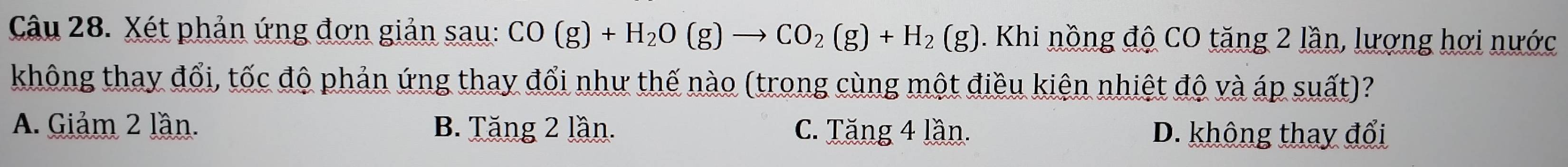 Xét phản ứng đơn giản sau: CO(g)+H_2O(g)to CO_2(g)+H_2(g) 1. Khi nồng độ CO tăng 2 lần, lương hơi nước
không thay đổi, tốc độ phản ứng thay đổi như thế nào (trong cùng một điều kiện nhiệt độ và áp suất)?
A. Giảm 2 lần. B. Tăng 2 lần. C. Tăng 4 lần. D. không thay đổi