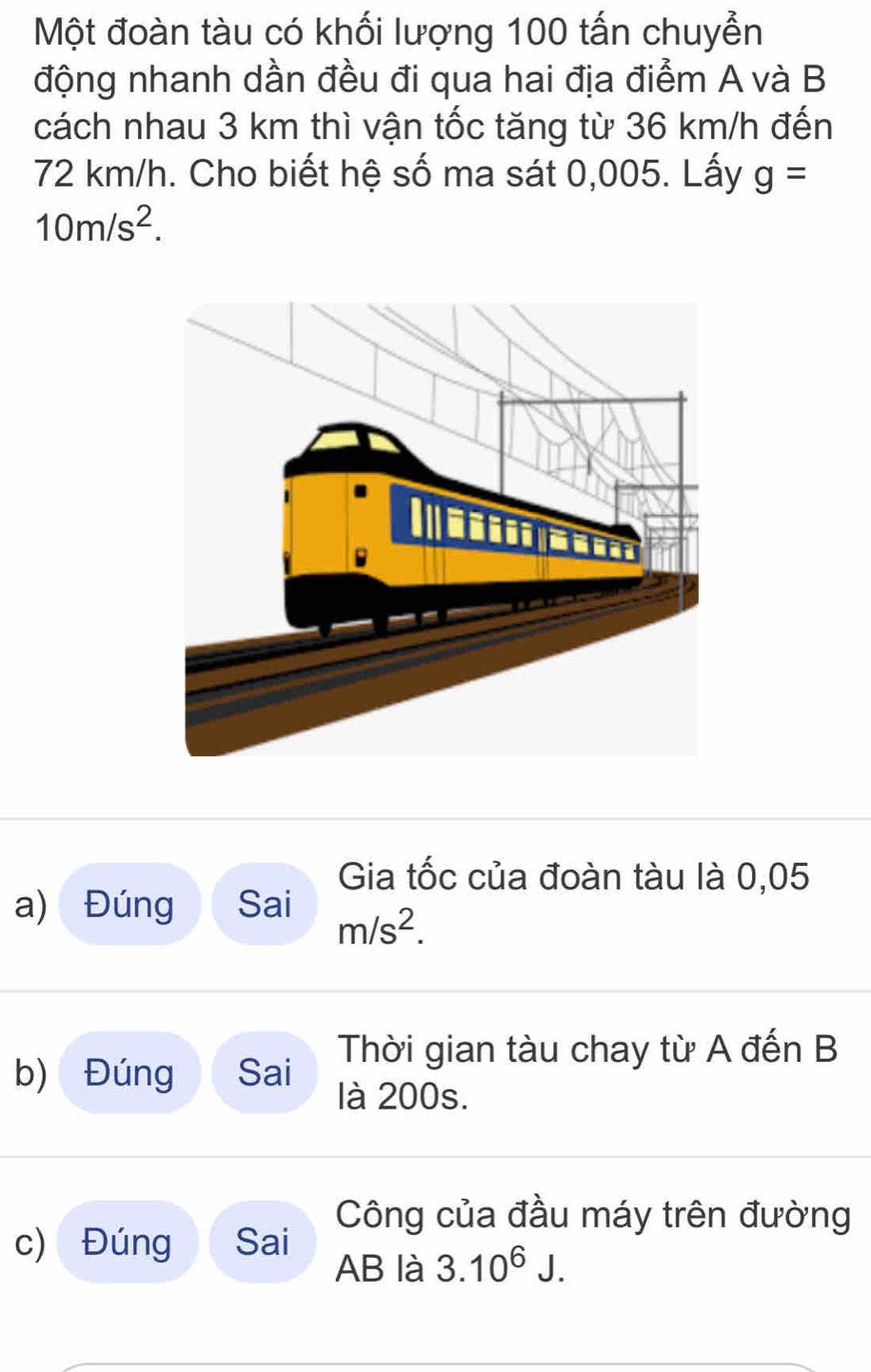 Một đoàn tàu có khối lượng 100 tấn chuyễn 
động nhanh dần đều đi qua hai địa điểm A và B 
cách nhau 3 km thì vận tốc tăng từ 36 km/h đến
72 km/h. Cho biết hệ số ma sát 0,005. Lấy g=
10m/s^2. 
Gia tốc của đoàn tàu là 0,05
a) Đúng Sai
m/s^2. 
b) Đúng Sai Thời gian tàu chay từ A đến B 
là 200s. 
Công của đầu máy trên đường 
c) Đúng Sai 
AB là 3.10^6J.