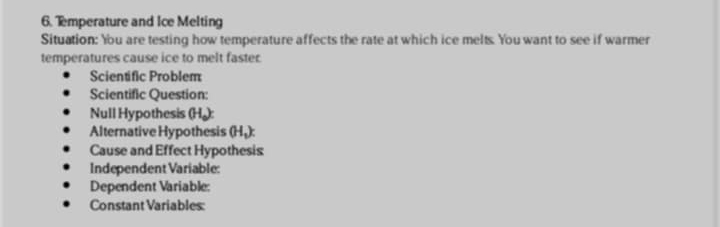 Temperature and Ice Melting 
Situation: You are testing how temperature affects the rate at which ice melts. You want to see if warmer 
temperatures cause ice to melt faster 
Scientific Problem 
Scientific Question: 
Null Hypothesis (Hạ): 
Alternative Hypothesis (Hạ): 
Cause and Effect Hypothesis 
Independent Variable: 
Dependent Variable: 
Constant Variables: