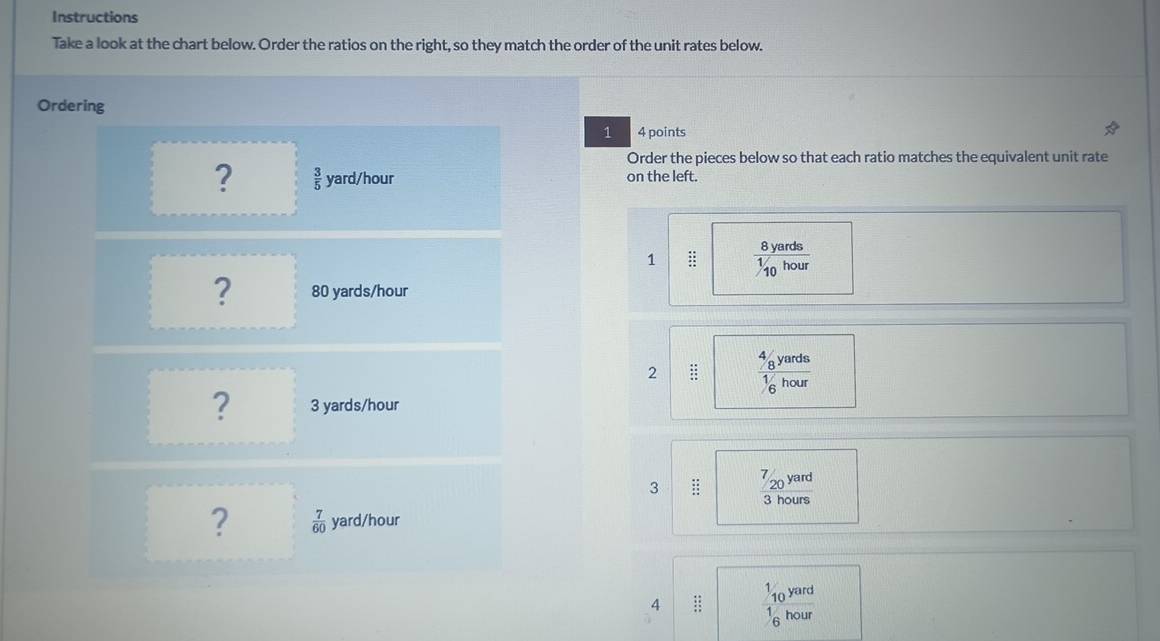 Instructions 
Take a look at the chart below. Order the ratios on the right, so they match the order of the unit rates below. 
Ordering 
1 4 points 
Order the pieces below so that each ratio matches the equivalent unit rate 
?  3/5  yard/hour on the left. 
1 ::  8yards/1/10hour 
? 80 yards/hour
2 beginarrayr 48 48 88 hline 48endarray frac 4_8yards1_6hour
? 3 yards/hour
3 :: ^7/_20 4x^2y^0 yard
3 hours
?  7/60  yard/hour
4 beginarrayr 46 15 15 hline endarray frac 10^(yard)1_6hour