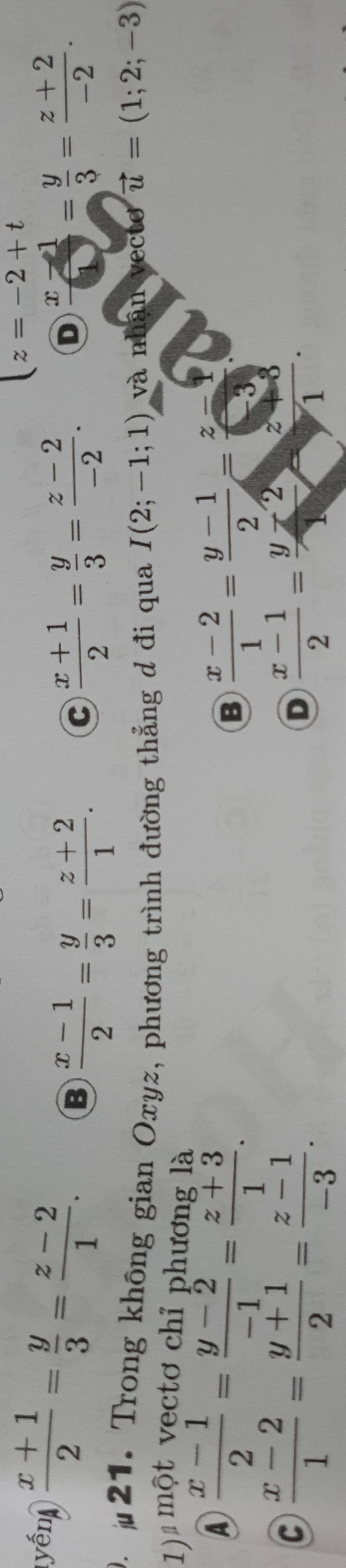 z=-2+t
yến  (x+1)/2 = y/3 = (z-2)/1 . B  (x-1)/2 = y/3 = (z+2)/1 .
C  (x+1)/2 = y/3 = (z-2)/-2 . D  (x-1)/1 = y/3 = (z+2)/-2 . 
. 21. Trong không gian Oxyz, phương trình đường thẳng d đi qua I(2;-1;1) và nhận vecto vector u=(1;2;-3)
1) một vectơ chỉ phương là
④  (x-1)/2 = (y-2)/-1 = (z+3)/1 .
B  (x-2)/1 = (y-1)/2 = (z-1)/-3 
C  (x-2)/1 = (y+1)/2 = (z-1)/-3 .
D  (x-1)/2 = (y-2)/1 = (z+3)/1 