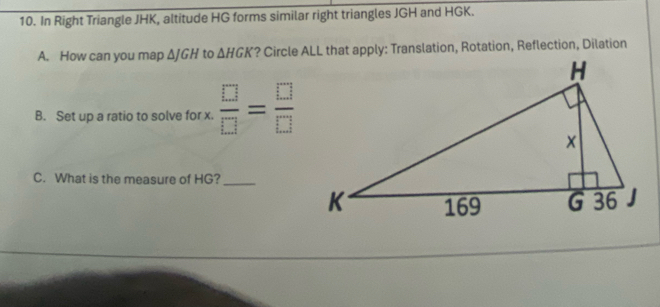 In Right Triangle JHK, altitude HG forms similar right triangles JGH and HGK. 
A. How can you map ΔJGH to △ HGK ? Circle ALL that apply: Translation, Rotation, Reflection, Dilation 
B. Set up a ratio to solve for x.  □ /□  = □ /□  
C. What is the measure of HG?_