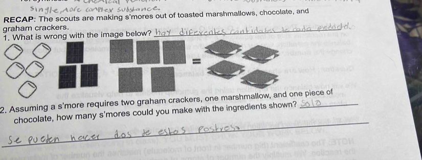 RECAP: The scouts are making s'mores out of toasted marshmallows, chocolate, and 
graham crackers. 
1. What is wrong with the image below? 
_ 
2. Assuming a s'more requires two graham crackers, one marshmallow, and one piece of 
_ 
chocolate, how many s'mores could you make with the ingredients shown?