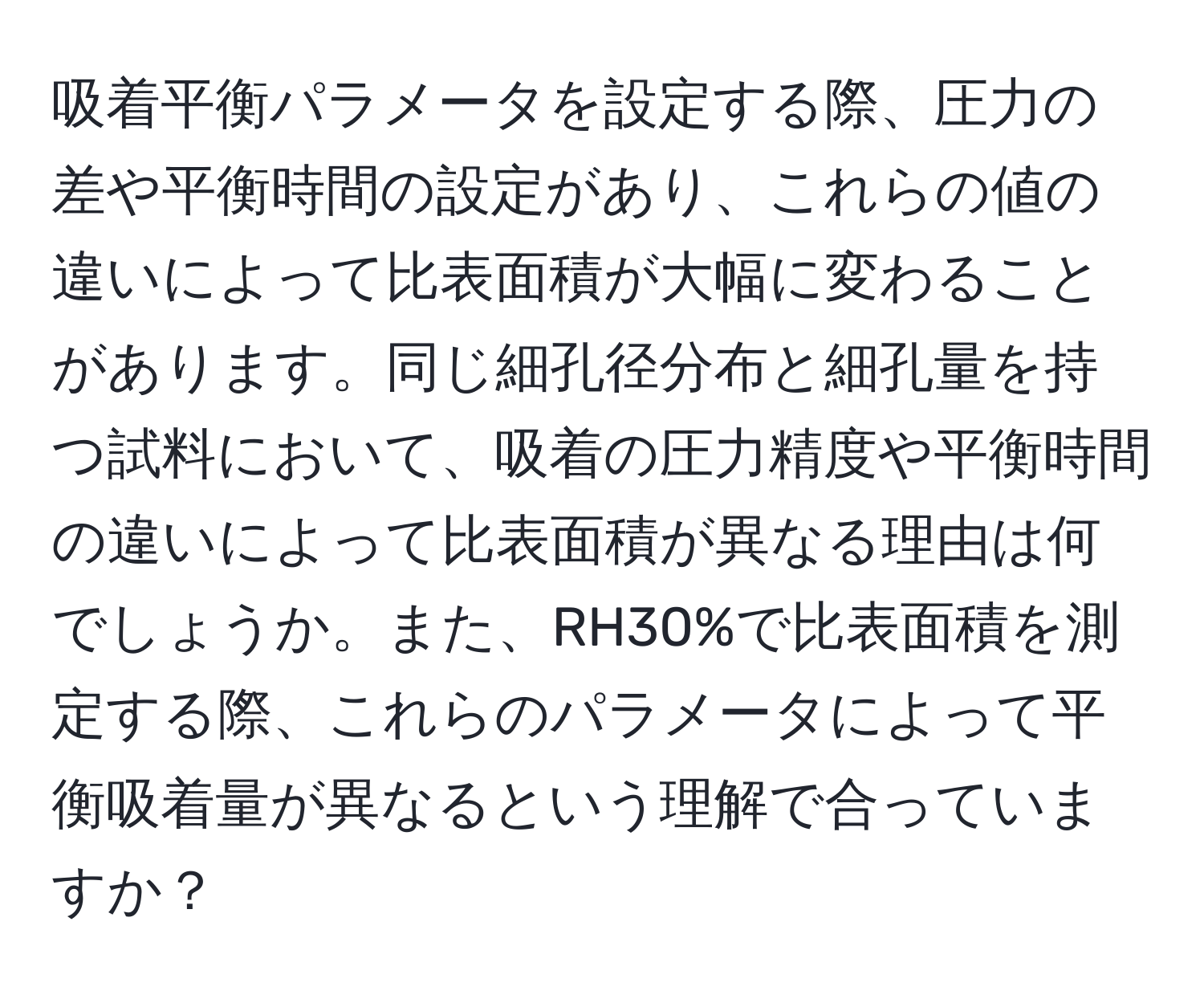 吸着平衡パラメータを設定する際、圧力の差や平衡時間の設定があり、これらの値の違いによって比表面積が大幅に変わることがあります。同じ細孔径分布と細孔量を持つ試料において、吸着の圧力精度や平衡時間の違いによって比表面積が異なる理由は何でしょうか。また、RH30%で比表面積を測定する際、これらのパラメータによって平衡吸着量が異なるという理解で合っていますか？