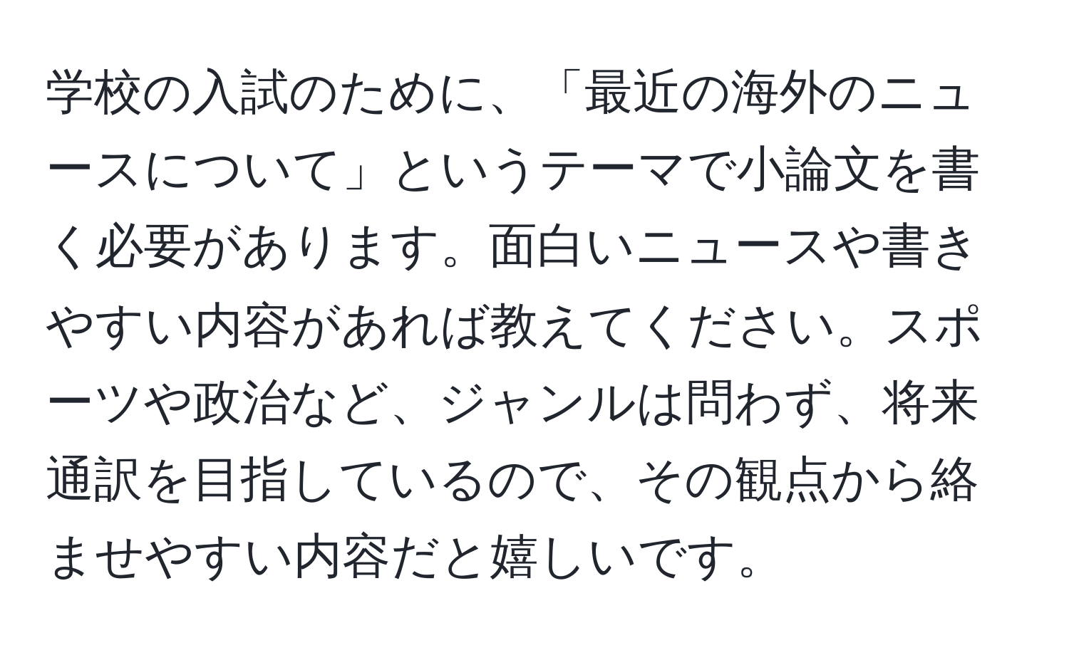 学校の入試のために、「最近の海外のニュースについて」というテーマで小論文を書く必要があります。面白いニュースや書きやすい内容があれば教えてください。スポーツや政治など、ジャンルは問わず、将来通訳を目指しているので、その観点から絡ませやすい内容だと嬉しいです。