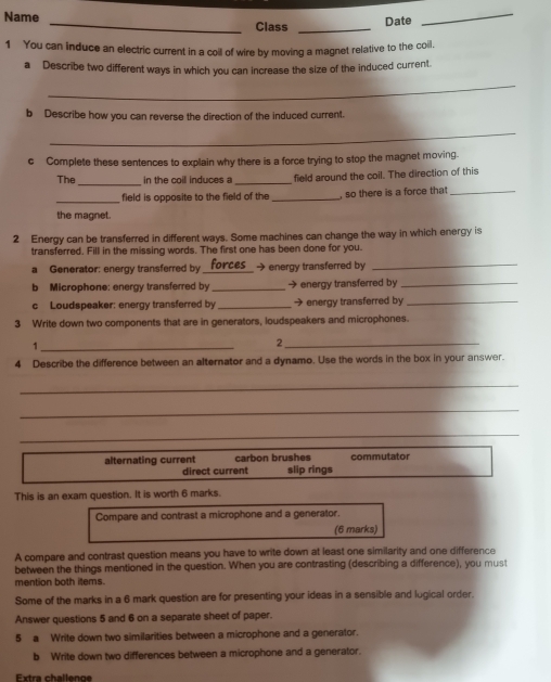 Name _Class _Date
_
1 You can induce an electric current in a coil of wire by moving a magnet relative to the coil,
a Describe two different ways in which you can increase the size of the induced current.
_
b Describe how you can reverse the direction of the induced current.
_
cComplete these sentences to explain why there is a force trying to stop the magnet moving.
_
The in the coil induces a _field around the coil. The direction of this
_field is opposite to the field of the_ , so there is a force that_
the magnet.
2 Energy can be transferred in different ways. Some machines can change the way in which energy is
transferred. Fill in the missing words. The first one has been done for you.
a Generator: energy transferred by _forces_ → energy transferred by_
b Microphone: energy transferred by _→ energy transferred by_
c Loudspeaker: energy transferred by _→ energy transferred by_
3 Write down two components that are in generators, loudspeakers and microphones.
_1
_2
4 Describe the difference between an alternator and a dynamo. Use the words in the box in your answer.
_
_
_
alternating current carbon brushes slip rings commutator
direct current
This is an exam question. It is worth 6 marks.
Compare and contrast a microphone and a generator.
(6 marks)
A compare and contrast question means you have to write down at least one similarity and one difference
between the things mentioned in the question. When you are contrasting (describing a difference), you must
mention both items.
Some of the marks in a 6 mark question are for presenting your ideas in a sensible and lugical order.
Answer questions 5 and 6 on a separate sheet of paper.
5 a Write down two similarities between a microphone and a generator.
b Write down two differences between a microphone and a generator.
Extra challenge