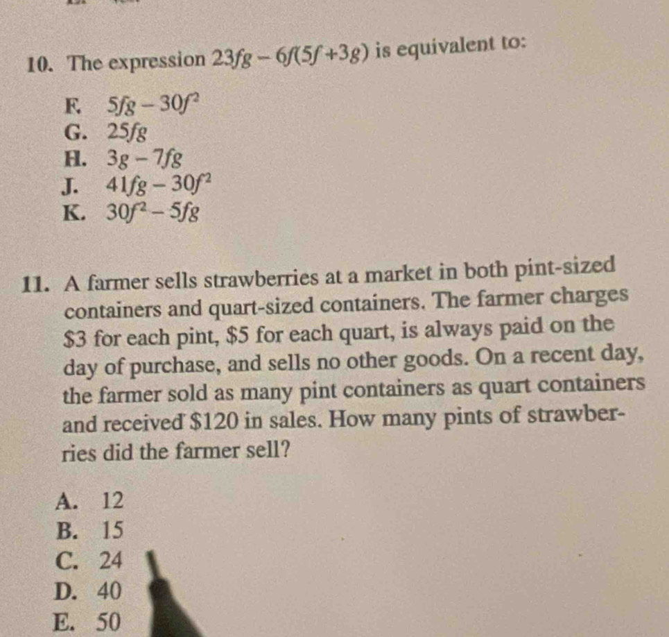 The expression 23fg-6f(5f+3g) is equivalent to:
F. 5fg-30f^2
G. 25fg
H. 3g-7fg
J. 41fg-30f^2
K. 30f^2-5fg
11. A farmer sells strawberries at a market in both pint-sized
containers and quart-sized containers. The farmer charges
$3 for each pint, $5 for each quart, is always paid on the
day of purchase, and sells no other goods. On a recent day,
the farmer sold as many pint containers as quart containers
and received $120 in sales. How many pints of strawber-
ries did the farmer sell?
A. 12
B. 15
C. 24
D. 40
E. 50