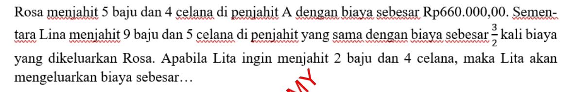 Rosa menjahit 5 baju dan 4 celana di penjahit A dengan biaya sebesar Rp660.000,00. Semen- 
tara Lina menjahit 9 baju dan 5 celana di penjahit yang sama dengan biaya sebesar  3/2  kali biaya 
yang dikeluarkan Rosa. Apabila Lita ingin menjahit 2 baju dan 4 celana, maka Lita akan 
mengeluarkan biaya sebesar…