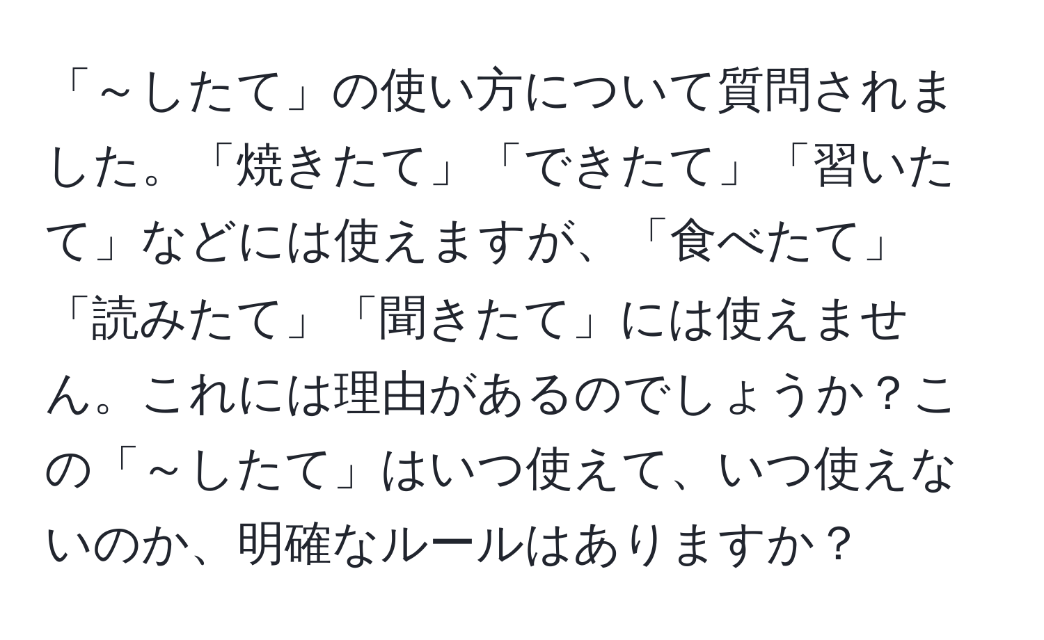 「～したて」の使い方について質問されました。「焼きたて」「できたて」「習いたて」などには使えますが、「食べたて」「読みたて」「聞きたて」には使えません。これには理由があるのでしょうか？この「～したて」はいつ使えて、いつ使えないのか、明確なルールはありますか？