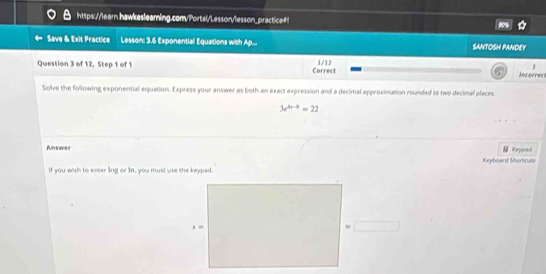 Save & Exit Practice Lesson: 3.6 Exponential Equations with Ap.., SANTOSH PANDEY
Question 3 of 12, Step 1 of 1 1/12
1
Correct Incorrec
Solve the following exponential equation. Express your answer as both an exact expression and a decimal approximation rounded to two decimal places.
3e^(4x-9)=22
Answer Keypad
Keyboard Shoricuis
if you wish to enter log or In, you must use the keypad.