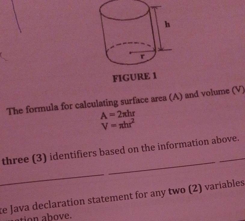 FIGUR 
The formula for calculating surface area (A) and volume (V)
A=2π hr
V=π hr^2
_ 
three (3) identifiers based on the information above. 
_ 
ce Java declaration statement for any two (2) variables 
ation above.