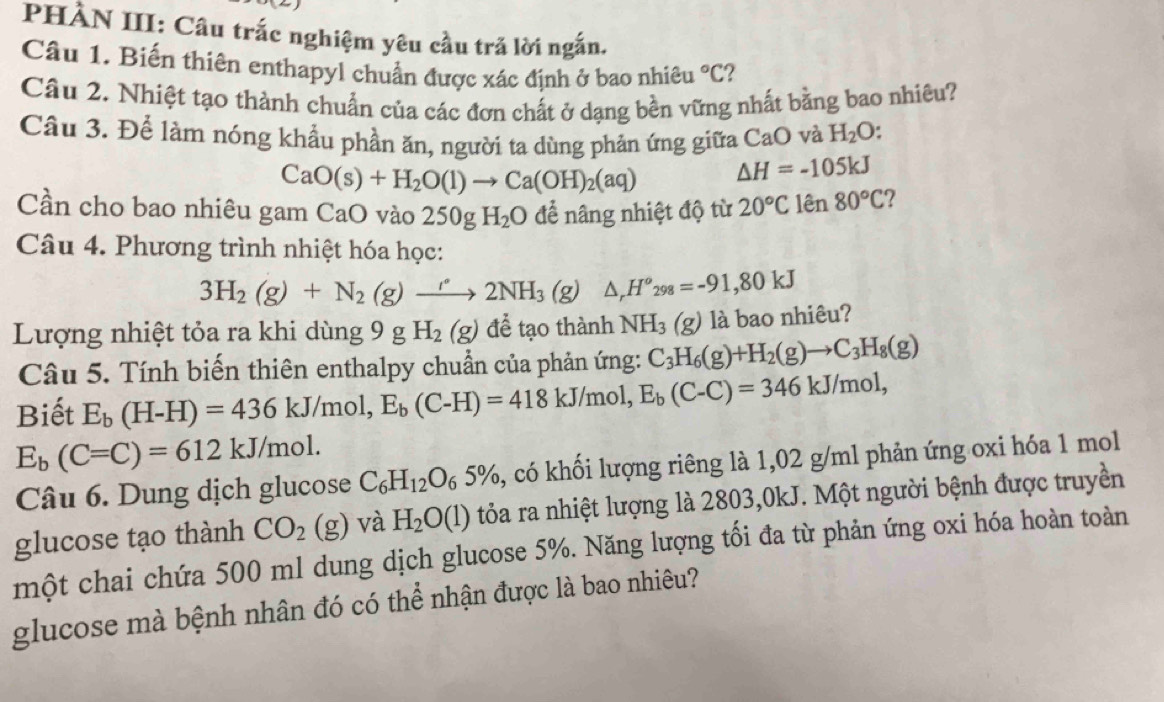 PHÀN III: Cầu trắc nghiệm yêu cầu trả lời ngắn,
Câu 1. Biến thiên enthapyl chuẩn được xác định ở bao nhiêu°C ?
Câu 2. Nhiệt tạo thành chuẩn của các đơn chất ở dạng bền vững nhất bằng bao nhiêu?
Câu 3. Để làm nóng khẩu phần ăn, người ta dùng phản ứng giữa CaO và H_2O.
CaO(s)+H_2O(l)to Ca(OH)_2(aq) △ H=-105kJ
Cần cho bao nhiêu gam CaO vào 250gH_2O để nâng nhiệt độ từ 20°C lên 80°C 7
Câu 4. Phương trình nhiệt hóa học:
3H_2(g)+N_2(g)to 2NH_3(g) △ _rH^o_298=-91,80kJ
Lượng nhiệt tỏa ra khi dùng 9 g H_2(g) để tạo thành NH_3(g) là bao nhiêu?
Câu 5. Tính biến thiên enthalpy chuẩn của phản ứng: C_3H_6(g)+H_2(g)to C_3H_8(g)
Biết E_b(H-H)=436kJ/mol,E_b(C-H)=418kJ/mol,E_b(C-C)=346kJ/mol,
E_b(C=C)=612kJ/mol.
Câu 6. Dung dịch glucose C_6H_12O_65% 3, có khối lượng riêng là 1,02 g/ml phản ứng oxi hóa 1 mol
glucose tạo thành CO_2(g) và H_2O(l) tỏa ra nhiệt lượng là 2803,0kJ. Một người bệnh được truyền
một chai chứa 500 ml dung dịch glucose 5%. Năng lượng tối đa từ phản ứng oxi hóa hoàn toàn
glucose mà bệnh nhân đó có thể nhận được là bao nhiêu?