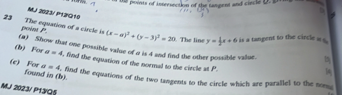 rorm. the points of intersection of the tangent and circle 
b 
MJ 2023/ P12/Q10 
point P. 
23 The equation of a circle is (x-a)^2+(y-3)^2=20. The line y= 1/2 x+6 is a tangent to the circle a
(a) Show that one possible value of a is 4 and find the other possible value 
(b) For a=4 , find the equation of the normal to the circle at P. 
1q 
found in (b). 
(c) For a=4 , find the equations of the two tangents to the circle which are parallel to the non 
MJ 2023/ P13/Q5