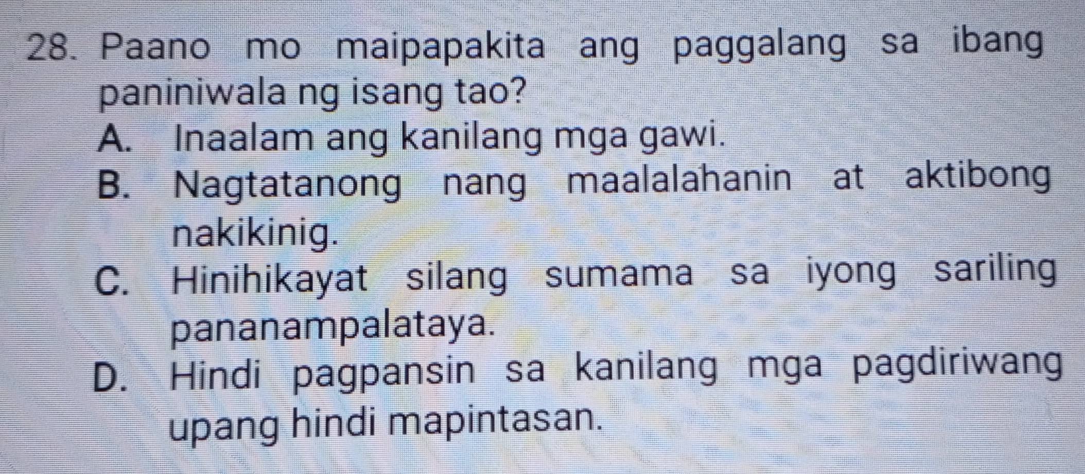 Paano mo maipapakita ang paggalang sa ibang
paniniwala ng isang tao?
A. Inaalam ang kanilang mga gawi.
B. Nagtatanong nang maalalahanin at aktibong
nakikinig.
C. Hinihikayat silang sumama sa iyong sariling
pananampalataya.
D. Hindi pagpansin sa kanilang mga pagdiriwang
upang hindi mapintasan.