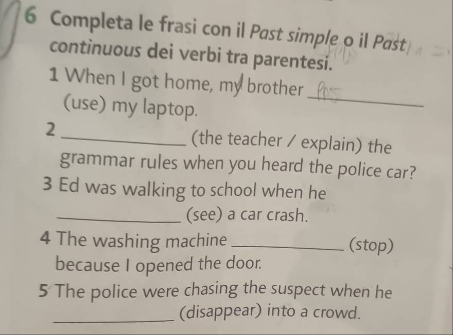 Completa le frasi con il Past simple o il Past 
continuous dei verbi tra parentesi. 
1 When I got home, my brother 
(use) my laptop. 
_ 
2_ (the teacher / explain) the 
grammar rules when you heard the police car? 
3 Ed was walking to school when he 
_(see) a car crash. 
4 The washing machine _(stop) 
because I opened the door. 
5 The police were chasing the suspect when he 
_(disappear) into a crowd.