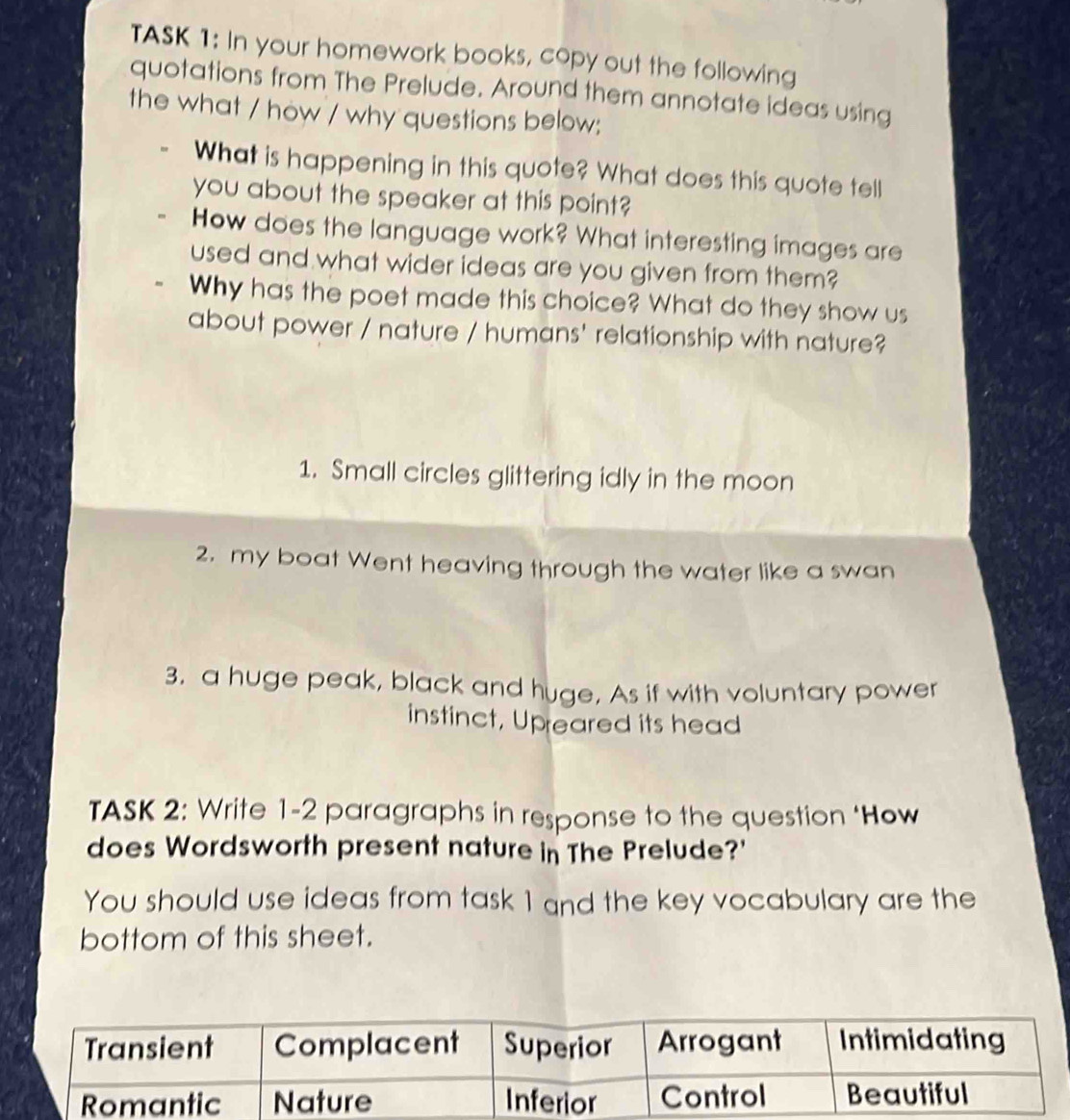 TASK 1: In your homework books, copy out the following 
quotations from The Prelude. Around them annotate ideas using 
the what / how / why questions below; 
What is happening in this quote? What does this quote tell 
you about the speaker at this point? 
How does the language work? What interesting images are 
used and what wider ideas are you given from them? 
Why has the poet made this choice? What do they show us 
about power / nature / humans' relationship with nature? 
1. Small circles glittering idly in the moon 
2. my boat Went heaving through the water like a swan 
3. a huge peak, black and huge. As if with voluntary power 
instinct, Upreared its head 
TASK 2: Write 1-2 paragraphs in response to the question ‘How 
does Wordsworth present nature in The Prelude?' 
You should use ideas from task 1 and the key vocabulary are the 
bottom of this sheet.