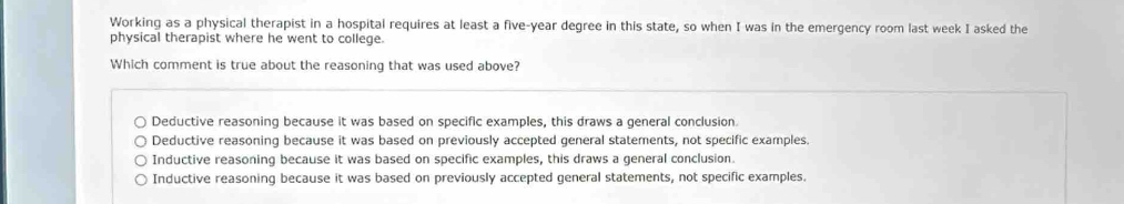 Working as a physical therapist in a hospital requires at least a five-year degree in this state, so when I was in the emergency room last week I asked the
physical therapist where he went to college.
Which comment is true about the reasoning that was used above?
Deductive reasoning because it was based on specific examples, this draws a general conclusion
Deductive reasoning because it was based on previously accepted general statements, not specific examples.
Inductive reasoning because it was based on specific examples, this draws a general conclusion.
Inductive reasoning because it was based on previously accepted general statements, not specific examples.