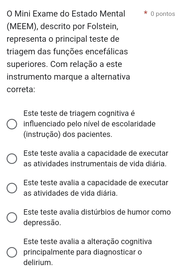 Mini Exame do Estado Mental 0 pontos
(MEEM), descrito por Folstein,
representa o principal teste de
triagem das funções encefálicas
superiores. Com relação a este
instrumento marque a alternativa
correta:
Este teste de triagem cognitiva é
influenciado pelo nível de escolaridade
(instrução) dos pacientes.
Este teste avalia a capacidade de executar
as atividades instrumentais de vida diária.
Este teste avalia a capacidade de executar
as atividades de vida diária.
Este teste avalia distúrbios de humor como
depressão.
Este teste avalia a alteração cognitiva
principalmente para diagnosticar o
delirium.