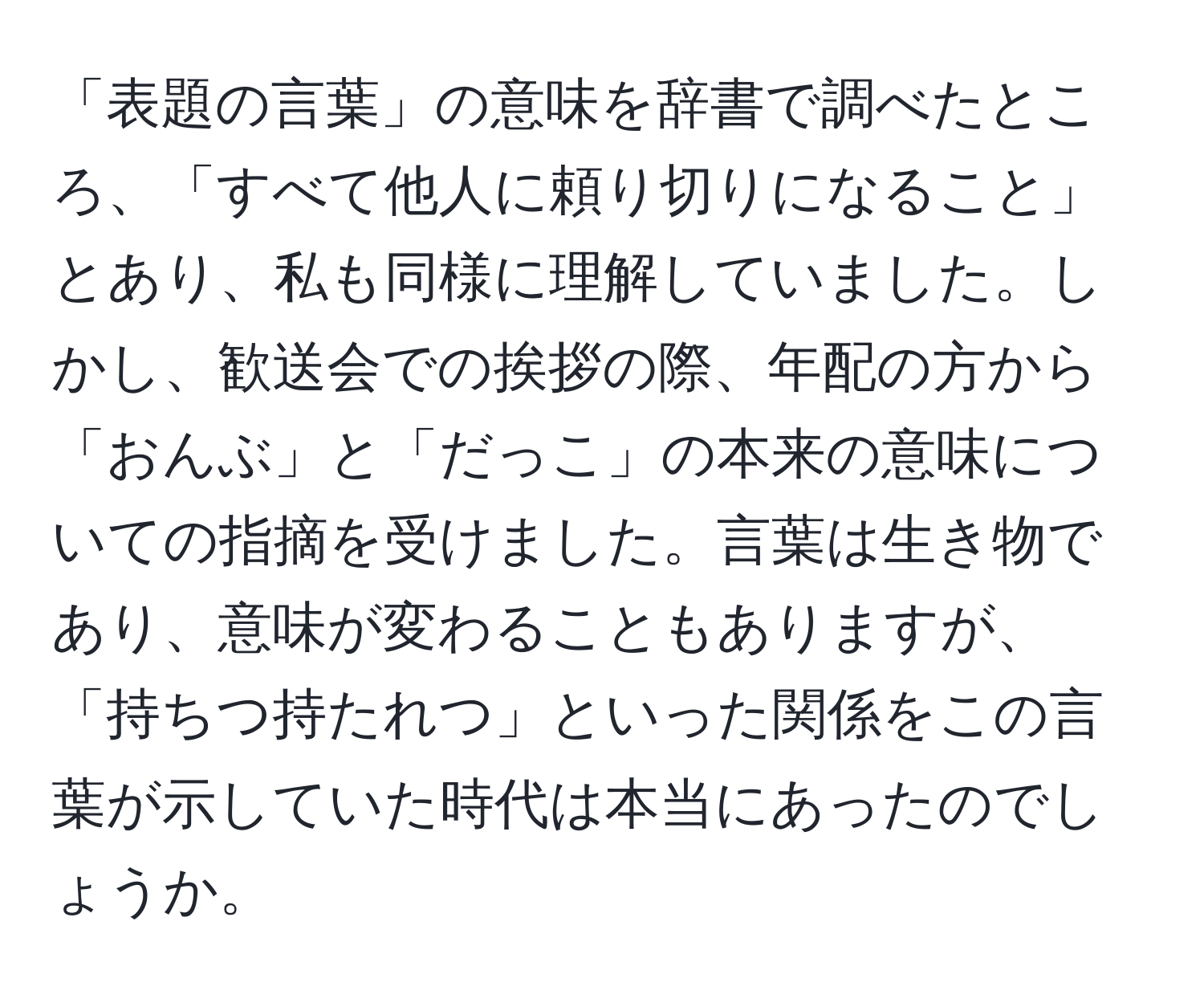 「表題の言葉」の意味を辞書で調べたところ、「すべて他人に頼り切りになること」とあり、私も同様に理解していました。しかし、歓送会での挨拶の際、年配の方から「おんぶ」と「だっこ」の本来の意味についての指摘を受けました。言葉は生き物であり、意味が変わることもありますが、「持ちつ持たれつ」といった関係をこの言葉が示していた時代は本当にあったのでしょうか。