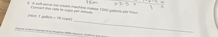 -h= 1/h  1200 gallons per hour. 
Convert this rate to cups per minute. 
_ 
(Hint: 1 gallon =16 cups) 
Original content Copyright © by Houghton Mifflin Harcourt. Additions and char