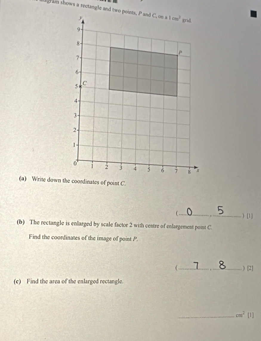 ) [1]
(b) The rectangle is enlarged by scale factor 2 with centre of enlargement point C.
Find the coordinates of the image of point P.
(_ ) [2]
(c) Find the area of the enlarged rectangle.
_ cm^2[l]