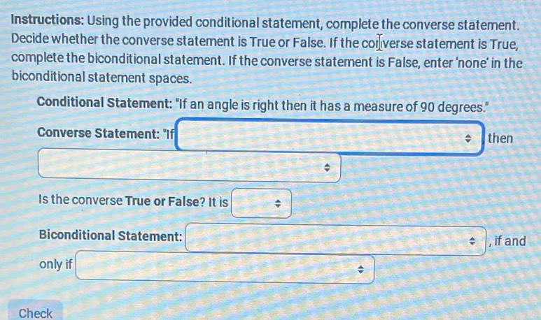 Instructions: Using the provided conditional statement, complete the converse statement. 
Decide whether the converse statement is True or False. If the converse statement is True, 
complete the biconditional statement. If the converse statement is False, enter 'none' in the 
biconditional statement spaces. 
Conditional Statement: "If an angle is right then it has a measure of 90 degrees." 
Converse Statement: "If □ x= □ /□  . then
AB= (3x+1/2)/2 
 sqrt(3)/2 
Is the converse True or False? It is □^
icon 
, if and 
only if litionalstatement:□° □ 
Check