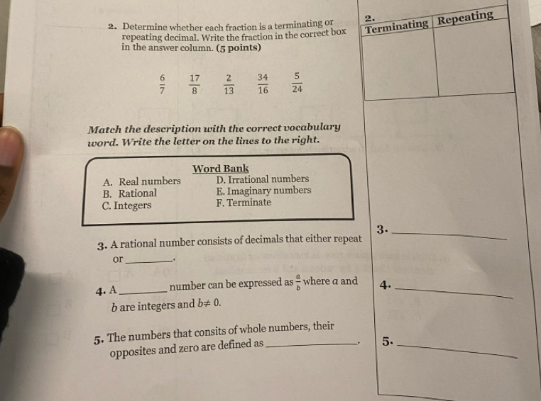 Determine whether each fraction is a terminating or 2. Repeating
repeating decimal. Write the fraction in the correct box Terminating
in the answer column. (5 points)
 6/7   17/8   2/13   34/16   5/24 
Match the description with the correct vocabulary
word. Write the letter on the lines to the right.
Word Bank
A. Real numbers D. Irrational numbers
B. Rational E. Imaginary numbers
C. Integers F. Terminate
3._
3. A rational number consists of decimals that either repeat
or _.
4. A _number can be expressed as  a/b  where a and 4._
b are integers and b!= 0. 
5. The numbers that consits of whole numbers, their
opposites and zero are defined as_
. 5._