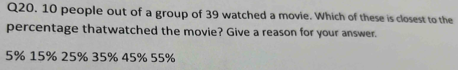 10 people out of a group of 39 watched a movie. Which of these is closest to the
percentage thatwatched the movie? Give a reason for your answer.
5% 15% 25% 35% 45% 55%