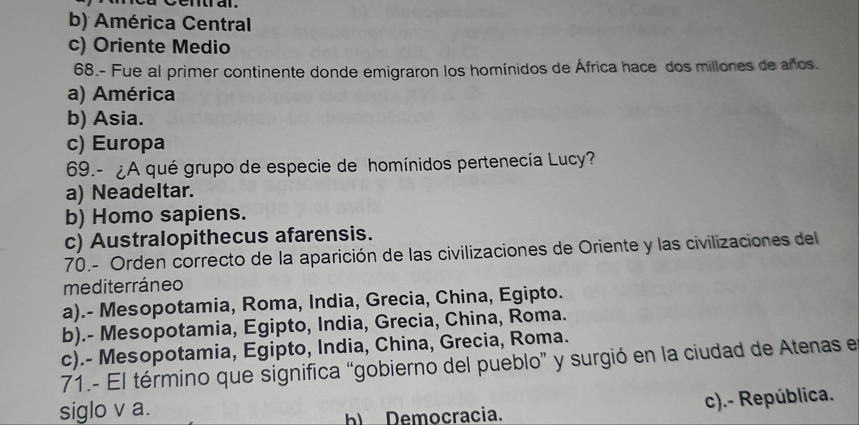 b) América Central
c) Oriente Medio
68.- Fue al primer continente donde emigraron los homínidos de África hace dos millones de años.
a) América
b) Asia.
c) Europa
69.- ¿A qué grupo de especie de homínidos pertenecía Lucy?
a) Neadeltar.
b) Homo sapiens.
c) Australopithecus afarensis.
70.- Orden correcto de la aparición de las civilizaciones de Oriente y las civilizaciones del
mediterráneo
a).- Mesopotamia, Roma, India, Grecia, China, Egipto.
b).- Mesopotamia, Egipto, India, Grecia, China, Roma.
c).- Mesopotamia, Egipto, India, China, Grecia, Roma.
71.- El término que significa “gobierno del pueblo” y surgió en la ciudad de Atenas el
siglo v a.
h Democracia. c).- República.