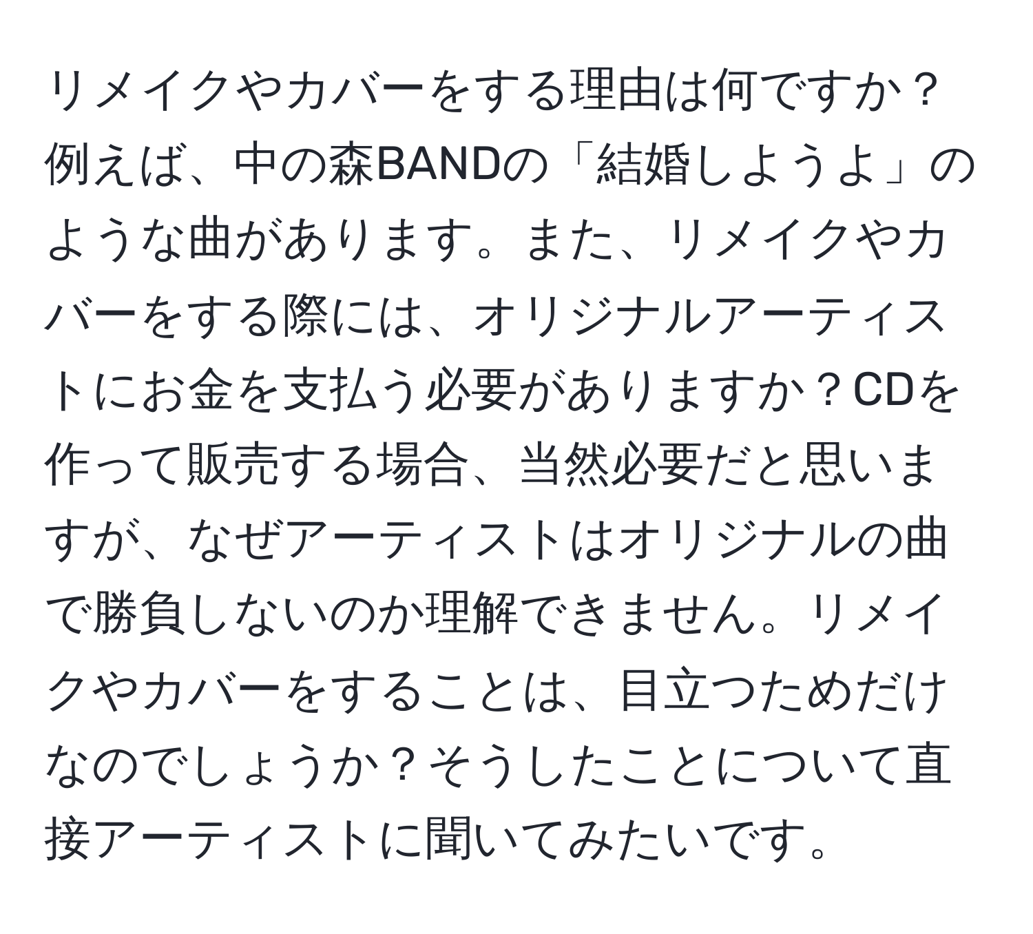 リメイクやカバーをする理由は何ですか？例えば、中の森BANDの「結婚しようよ」のような曲があります。また、リメイクやカバーをする際には、オリジナルアーティストにお金を支払う必要がありますか？CDを作って販売する場合、当然必要だと思いますが、なぜアーティストはオリジナルの曲で勝負しないのか理解できません。リメイクやカバーをすることは、目立つためだけなのでしょうか？そうしたことについて直接アーティストに聞いてみたいです。