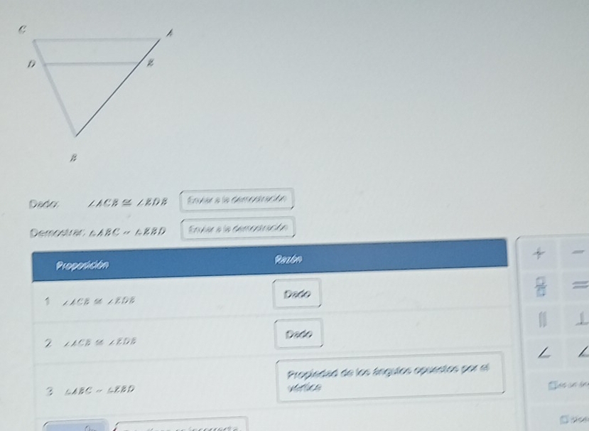 Dado ∠ ACB≌ ∠ EDB Esver a la demparacón 
Demostrar △ ABC≌ △ EBD Envar a la demcaracón 
Proposición Razbn 
□  = 
Dado 
1 ∠ ACB≌ ∠ EDB
1 
2 ∠ ACE≌ ∠ EDE Dado 
Propiedad de los ángulos opuestos por e 
3 △ ABC≌ △ EBD Các sn án