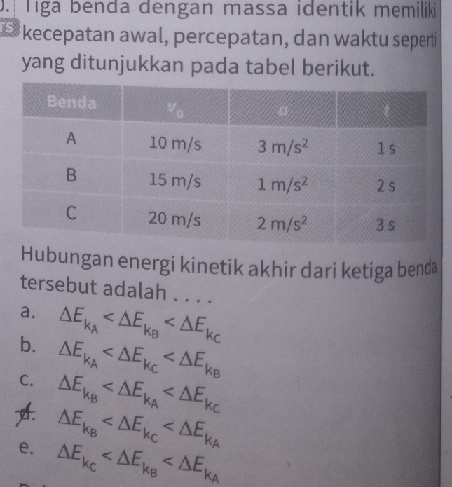 Tiga benda dengan massa identik memiliki
kecepatan awal, percepatan, dan waktu seperti
yang ditunjukkan pada tabel berikut.
Hubungan energi kinetik akhir dari ketiga benda
tersebut adalah . . . .
a. △ E_k_A
b. △ E_k_A
C. △ E_k_B
△ E_k_B
e. △ E_k_C