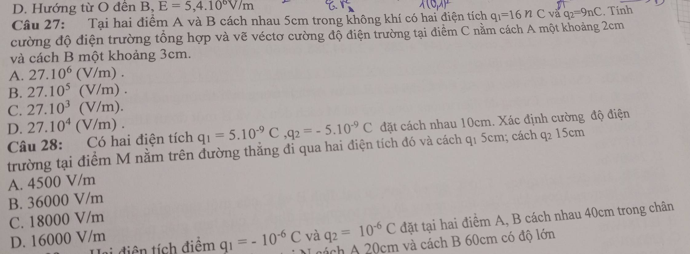 D. Hướng từ O đến B, E=5,4.10^6V/m
Câu 27: Tại hai điểm A và B cách nhau 5cm trong không khí có hai điện tích q_1=16nC và q_2=9nC. Tính
cường độ điện trường tổng hợp và vẽ véctơ cường độ điện trường tại điểm C nằm cách A một khoảng 2cm
và cách B một khoảng 3cm.
A. 27.10^6(V/m).
B. 27.10^5(V/m).
C. 27.10^3(V/m).
D. 27.10^4(V/m). 
Câu 28: Có hai điện tích q_1=5.10^(-9)C, q_2=-5.10^(-9)C đặt cách nhau 10cm. Xác định cường độ điện
trường tại điểm M nằm trên đường thắng đi qua hai điện tích đó và cách q1 5cm; cách q_215cm
A. 4500 V/m
B. 36000 V/m
C. 18000 V/m
L diê tích điểm q_1=-10^(-6)C và q_2=10^(-6)C đặt tại hai điểm A, B cách nhau 40cm trong chân
D. 16000 V/m
vách 20cm và cách B 60cm có độ lớn